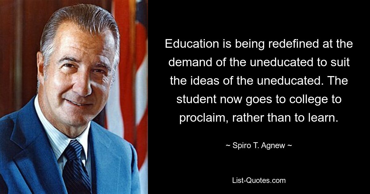 Education is being redefined at the demand of the uneducated to suit the ideas of the uneducated. The student now goes to college to proclaim, rather than to learn. — © Spiro T. Agnew