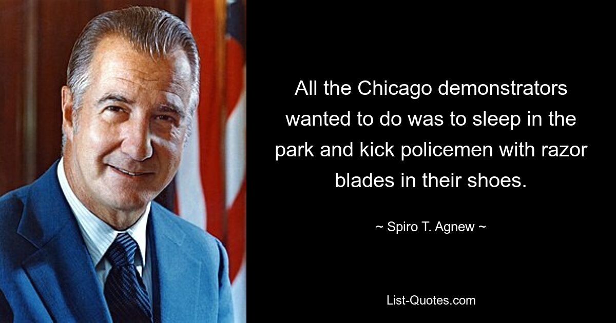 All the Chicago demonstrators wanted to do was to sleep in the park and kick policemen with razor blades in their shoes. — © Spiro T. Agnew