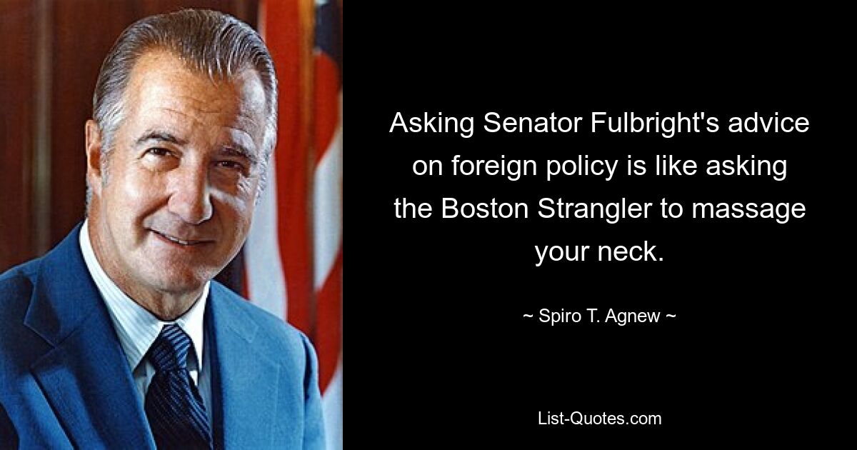 Asking Senator Fulbright's advice on foreign policy is like asking the Boston Strangler to massage your neck. — © Spiro T. Agnew