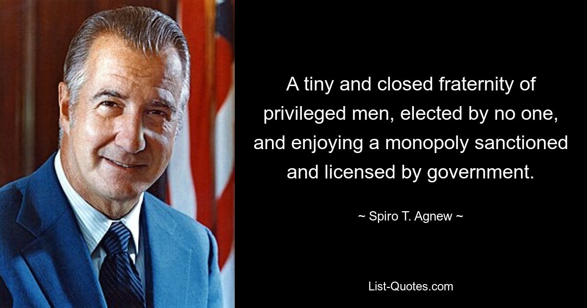 A tiny and closed fraternity of privileged men, elected by no one, and enjoying a monopoly sanctioned and licensed by government. — © Spiro T. Agnew