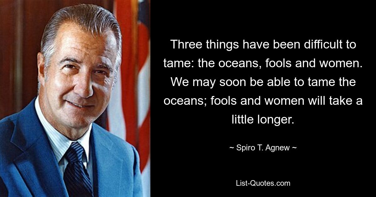 Three things have been difficult to tame: the oceans, fools and women. We may soon be able to tame the oceans; fools and women will take a little longer. — © Spiro T. Agnew