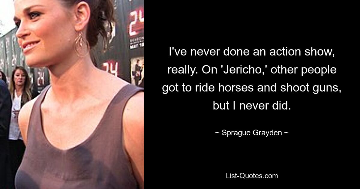 I've never done an action show, really. On 'Jericho,' other people got to ride horses and shoot guns, but I never did. — © Sprague Grayden