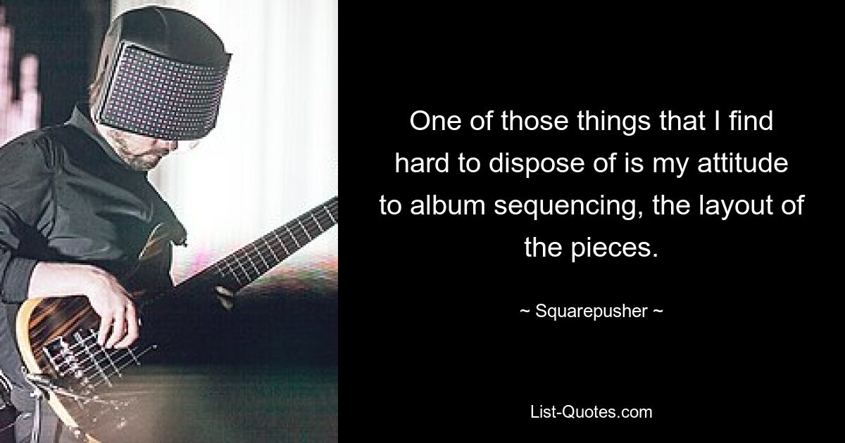 One of those things that I find hard to dispose of is my attitude to album sequencing, the layout of the pieces. — © Squarepusher