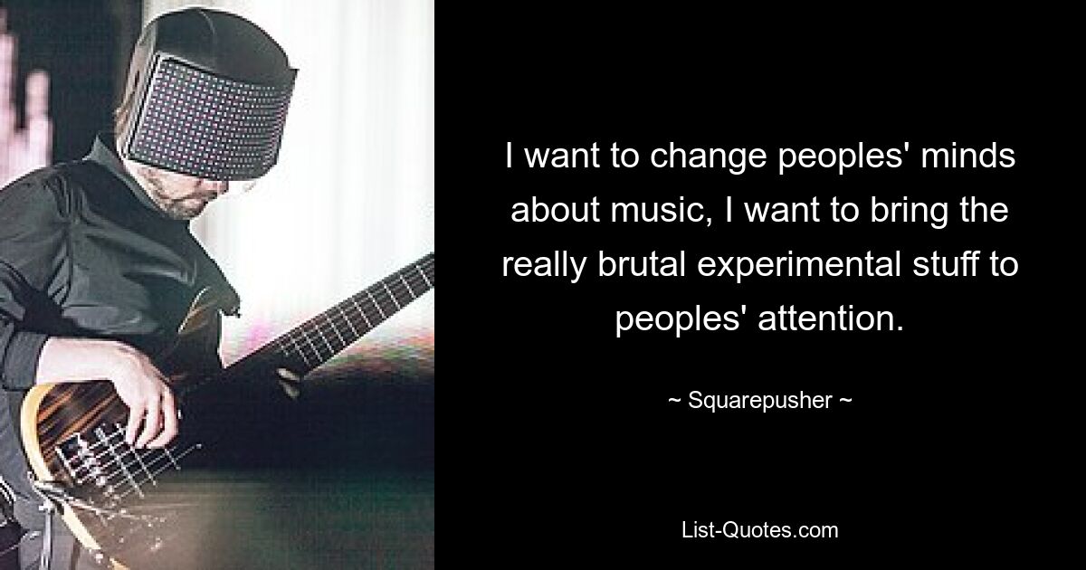 I want to change peoples' minds about music, I want to bring the really brutal experimental stuff to peoples' attention. — © Squarepusher