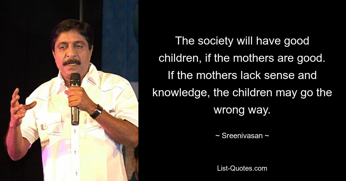 The society will have good children, if the mothers are good. If the mothers lack sense and knowledge, the children may go the wrong way. — © Sreenivasan