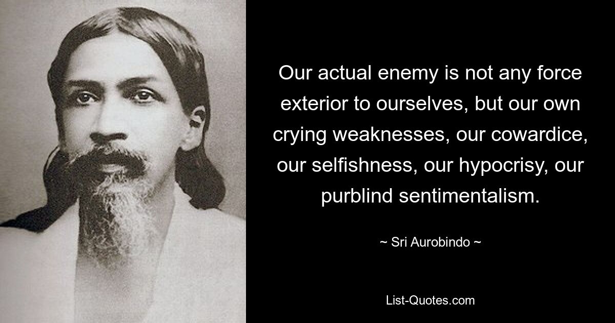 Our actual enemy is not any force exterior to ourselves, but our own crying weaknesses, our cowardice, our selfishness, our hypocrisy, our purblind sentimentalism. — © Sri Aurobindo