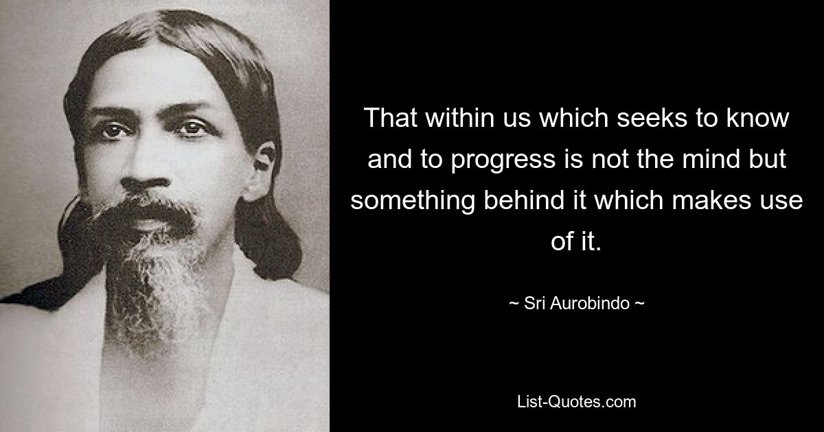 That within us which seeks to know and to progress is not the mind but something behind it which makes use of it. — © Sri Aurobindo