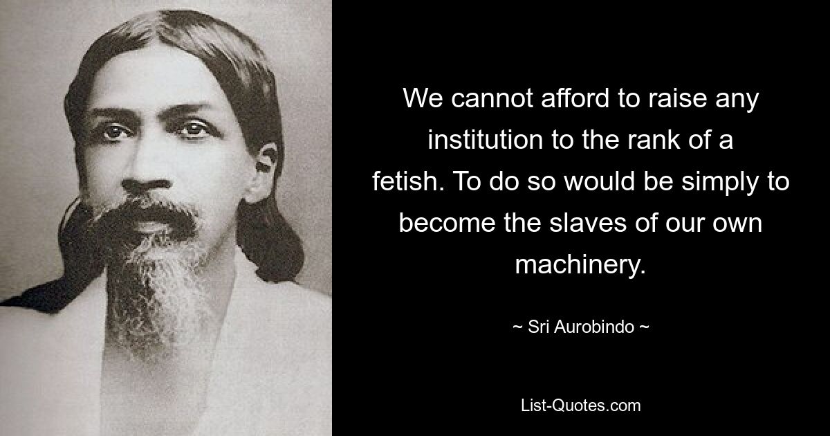 We cannot afford to raise any institution to the rank of a fetish. To do so would be simply to become the slaves of our own machinery. — © Sri Aurobindo