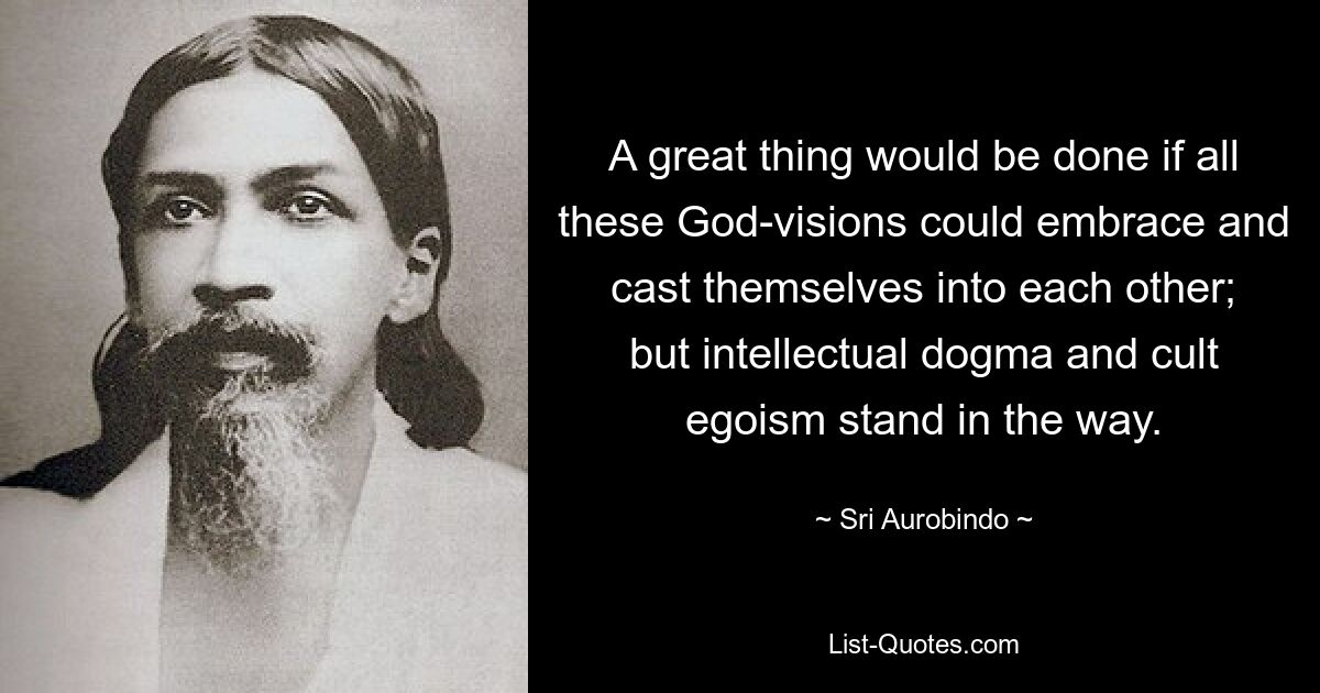 A great thing would be done if all these God-visions could embrace and cast themselves into each other; but intellectual dogma and cult egoism stand in the way. — © Sri Aurobindo