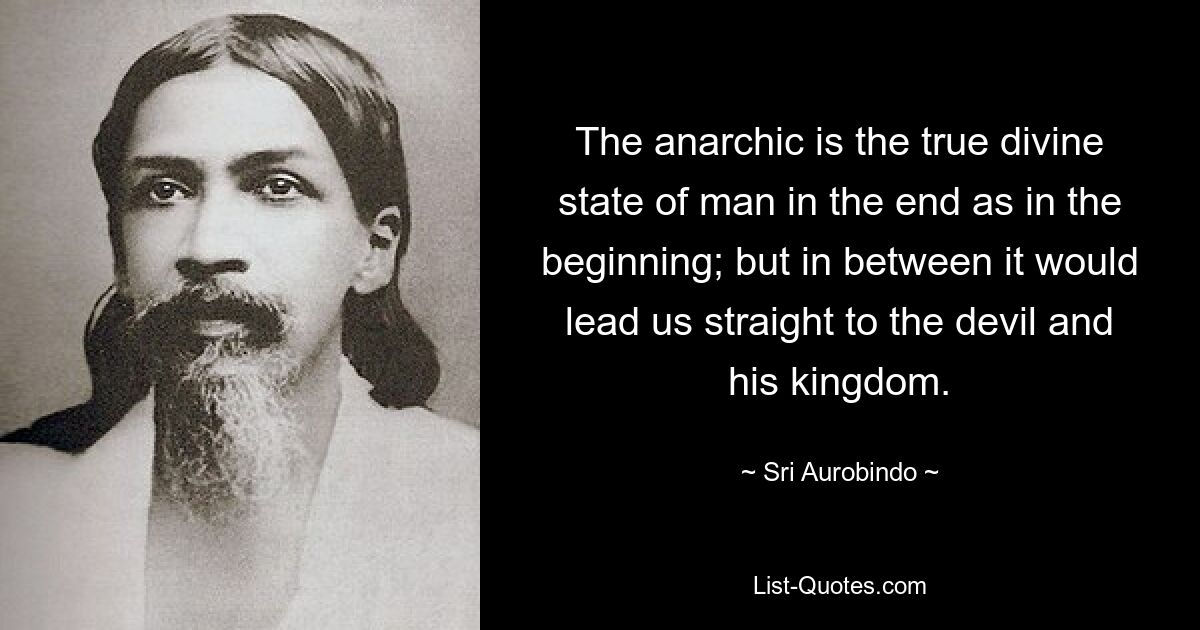 The anarchic is the true divine state of man in the end as in the beginning; but in between it would lead us straight to the devil and his kingdom. — © Sri Aurobindo