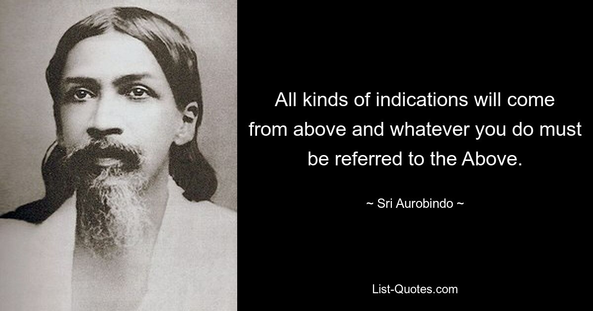 All kinds of indications will come from above and whatever you do must be referred to the Above. — © Sri Aurobindo