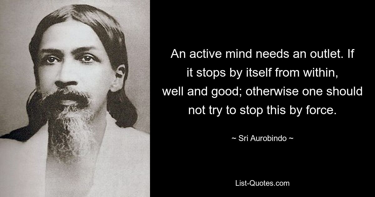 An active mind needs an outlet. If it stops by itself from within, well and good; otherwise one should not try to stop this by force. — © Sri Aurobindo