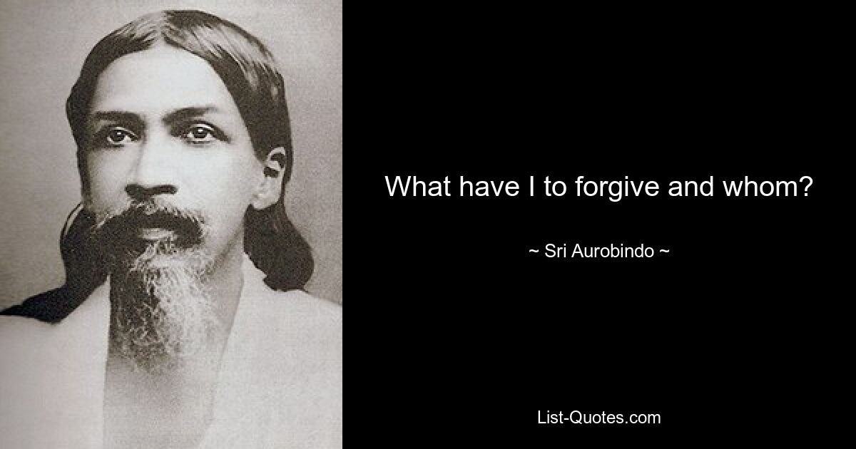 What have I to forgive and whom? — © Sri Aurobindo