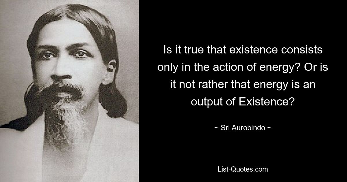 Is it true that existence consists only in the action of energy? Or is it not rather that energy is an output of Existence? — © Sri Aurobindo