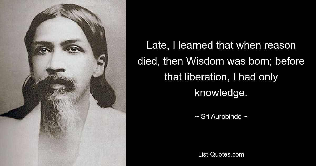 Late, I learned that when reason died, then Wisdom was born; before that liberation, I had only knowledge. — © Sri Aurobindo