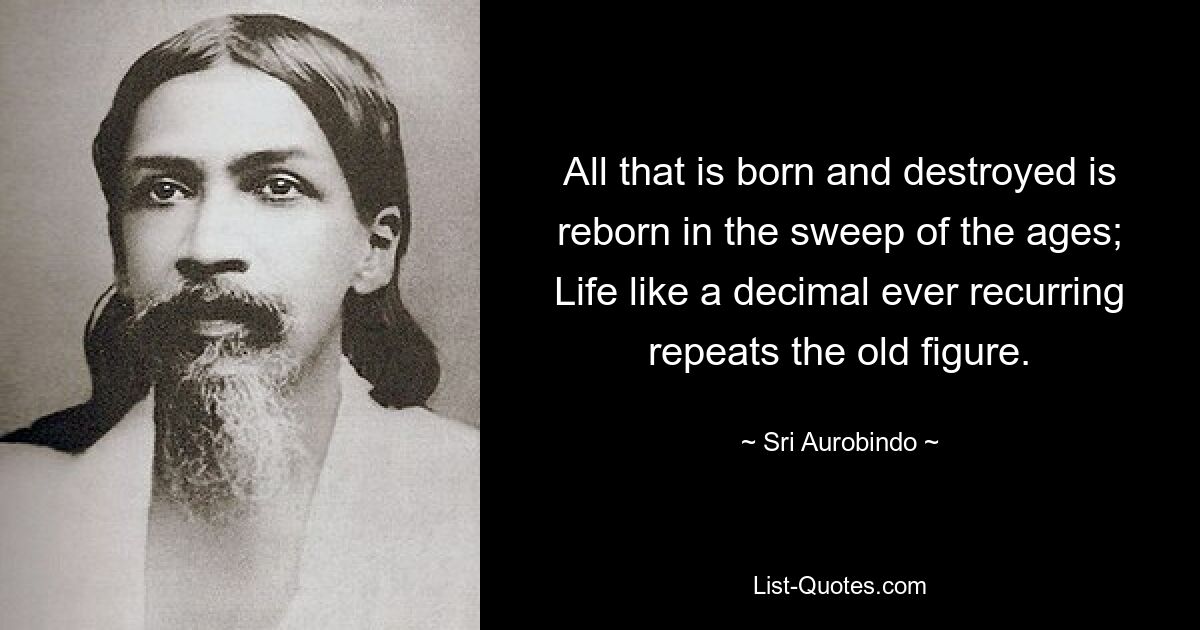 Все, что рождается и разрушается, возрождается в размахе веков; Жизнь, как вечно повторяющаяся десятичная дробь, повторяет старую цифру. — © Шри Ауробиндо 