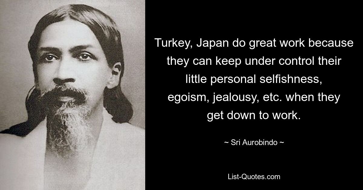 Turkey, Japan do great work because they can keep under control their little personal selfishness, egoism, jealousy, etc. when they get down to work. — © Sri Aurobindo