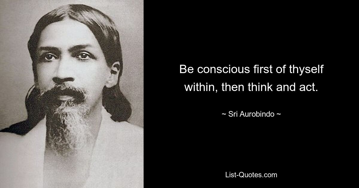 Be conscious first of thyself within, then think and act. — © Sri Aurobindo