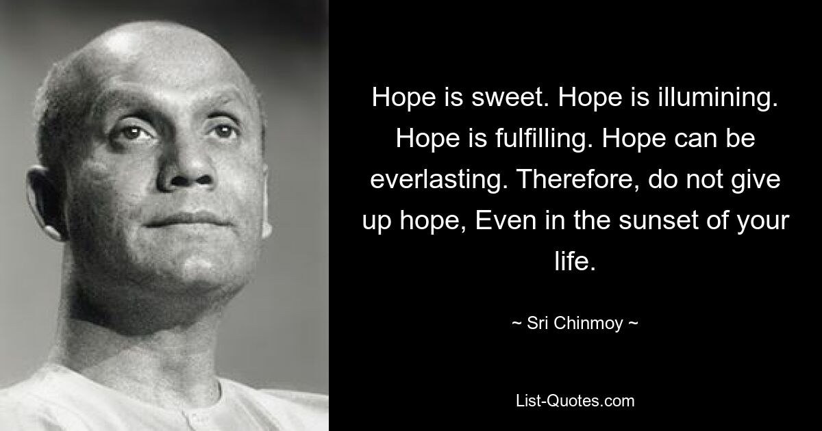 Hope is sweet. Hope is illumining. Hope is fulfilling. Hope can be everlasting. Therefore, do not give up hope, Even in the sunset of your life. — © Sri Chinmoy