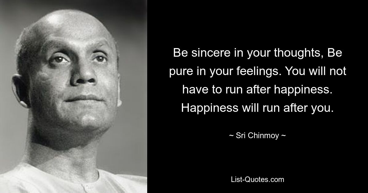 Be sincere in your thoughts, Be pure in your feelings. You will not have to run after happiness. Happiness will run after you. — © Sri Chinmoy