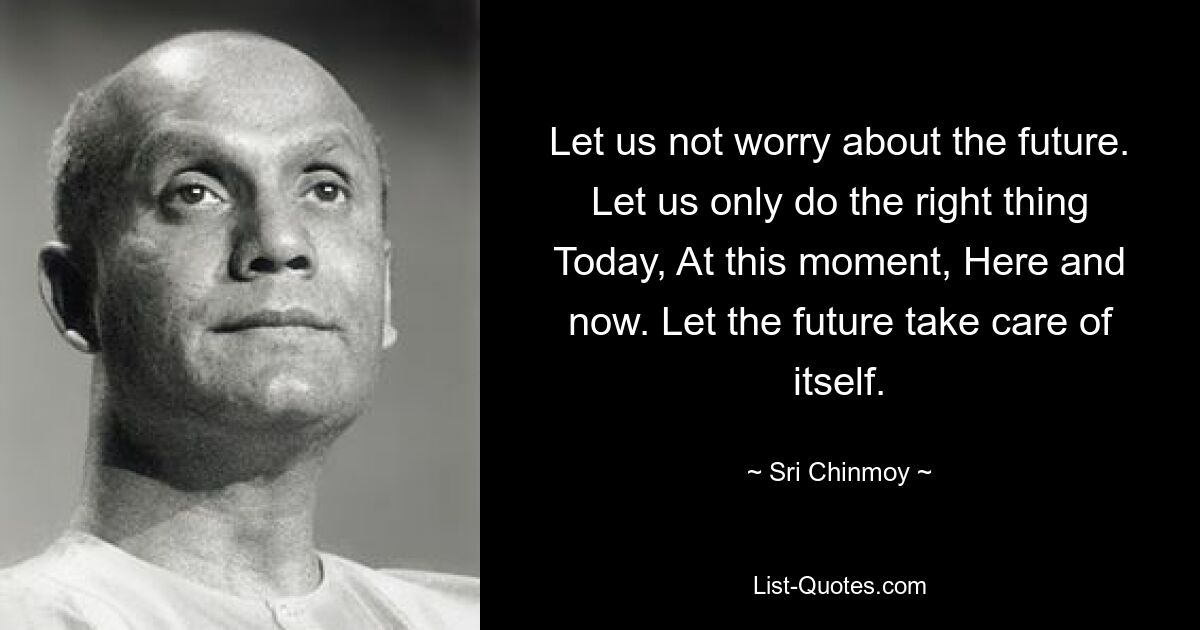 Let us not worry about the future. Let us only do the right thing Today, At this moment, Here and now. Let the future take care of itself. — © Sri Chinmoy