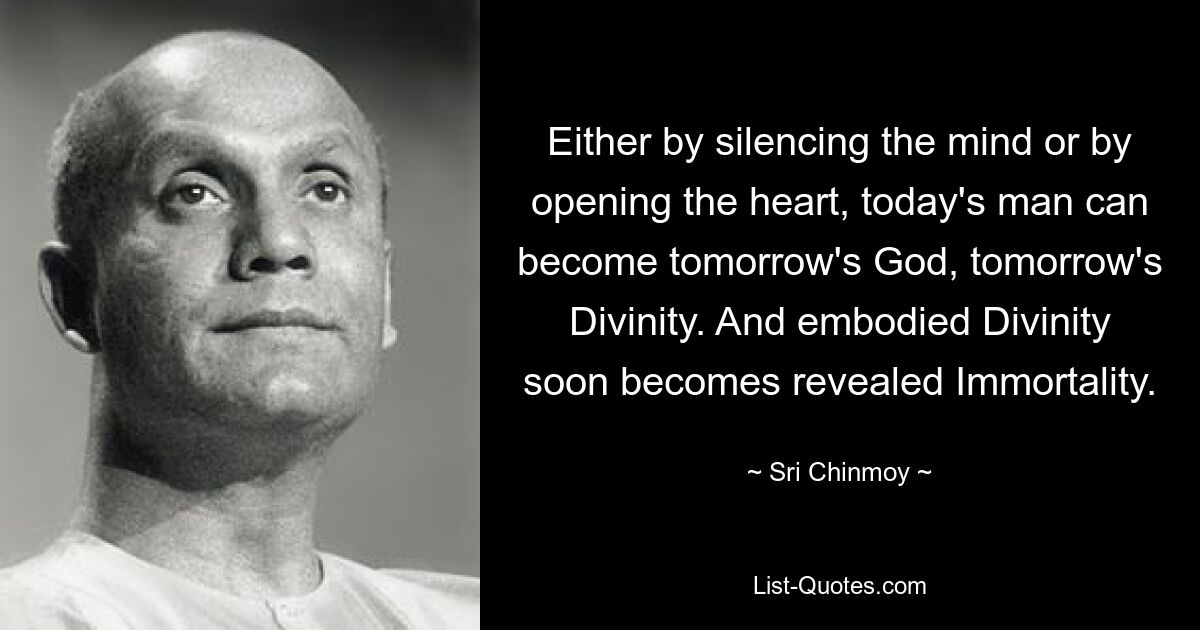 Either by silencing the mind or by opening the heart, today's man can become tomorrow's God, tomorrow's Divinity. And embodied Divinity soon becomes revealed Immortality. — © Sri Chinmoy