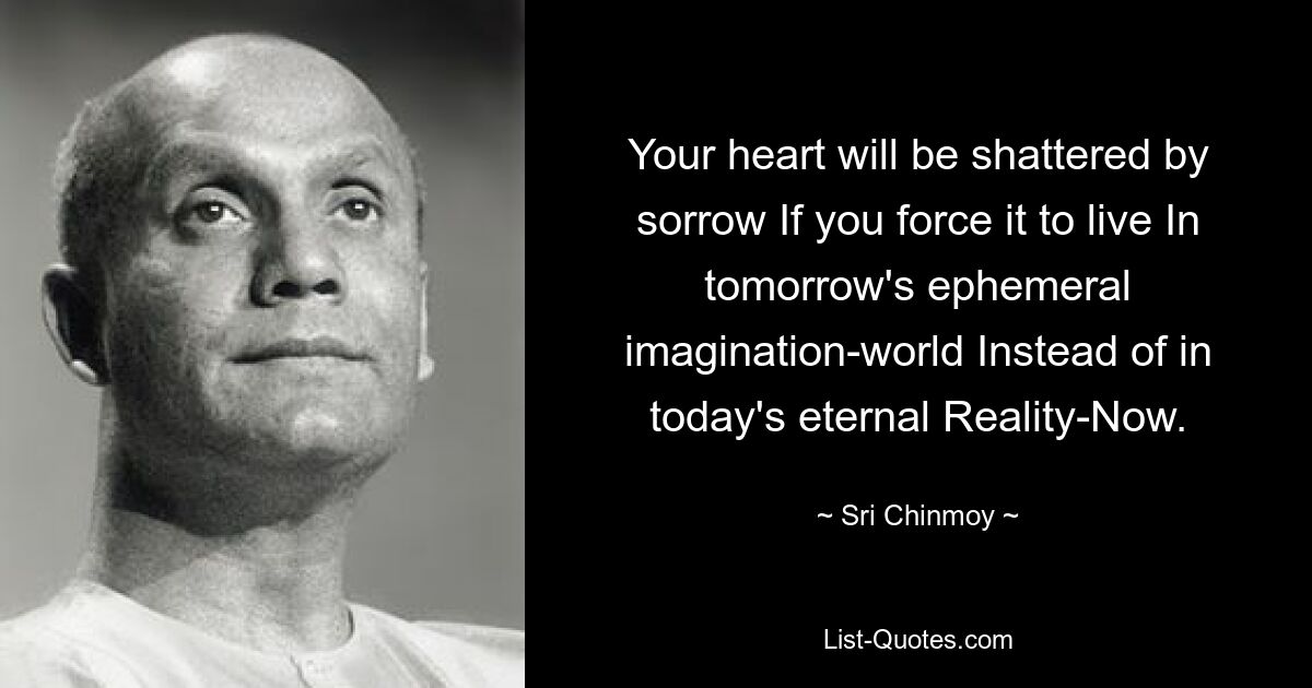 Your heart will be shattered by sorrow If you force it to live In tomorrow's ephemeral imagination-world Instead of in today's eternal Reality-Now. — © Sri Chinmoy