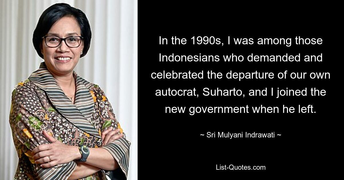 In the 1990s, I was among those Indonesians who demanded and celebrated the departure of our own autocrat, Suharto, and I joined the new government when he left. — © Sri Mulyani Indrawati