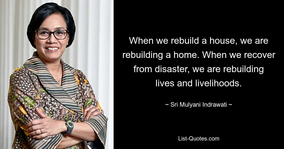 Wenn wir ein Haus wieder aufbauen, bauen wir ein Haus wieder auf. Wenn wir uns von einer Katastrophe erholen, bauen wir Leben und Lebensgrundlagen wieder auf. — © Sri Mulyani Indrawati