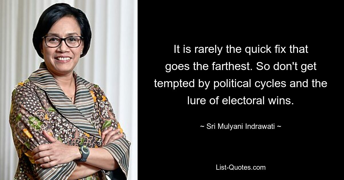 It is rarely the quick fix that goes the farthest. So don't get tempted by political cycles and the lure of electoral wins. — © Sri Mulyani Indrawati