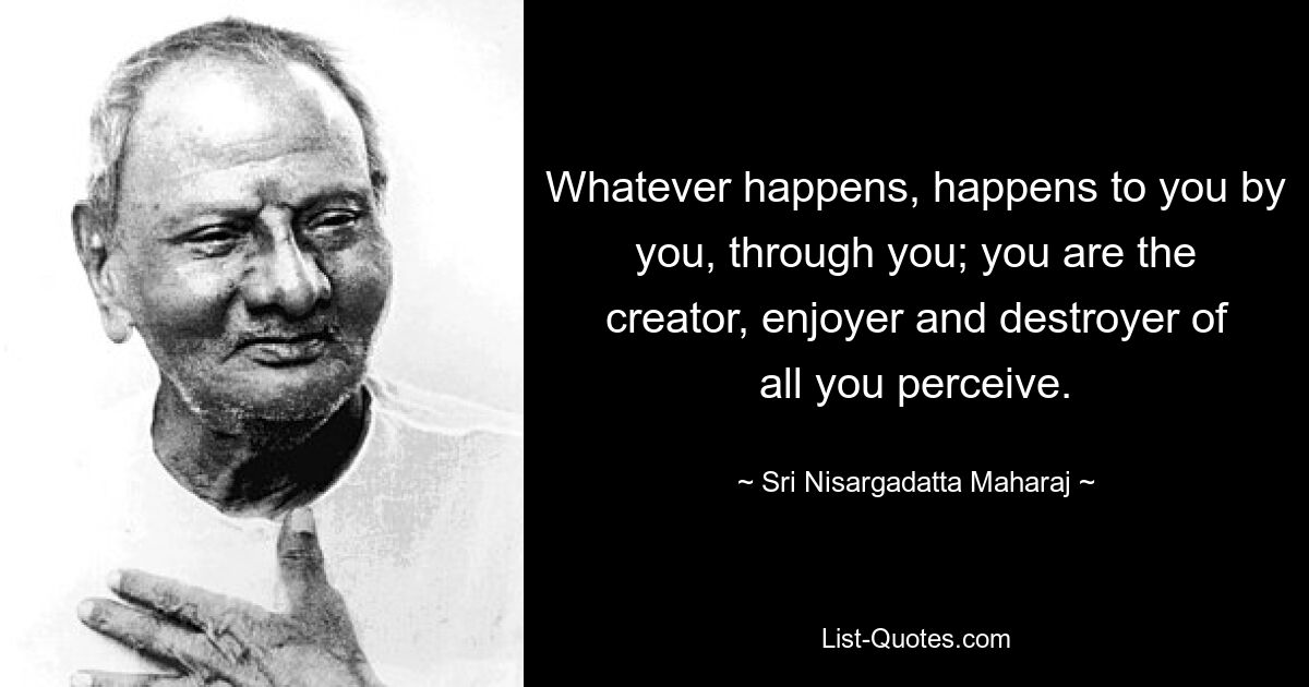 Whatever happens, happens to you by you, through you; you are the creator, enjoyer and destroyer of all you perceive. — © Sri Nisargadatta Maharaj