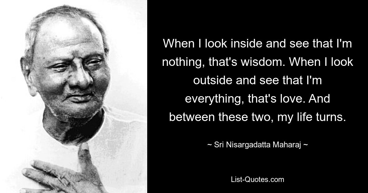 When I look inside and see that I'm nothing, that's wisdom. When I look outside and see that I'm everything, that's love. And between these two, my life turns. — © Sri Nisargadatta Maharaj