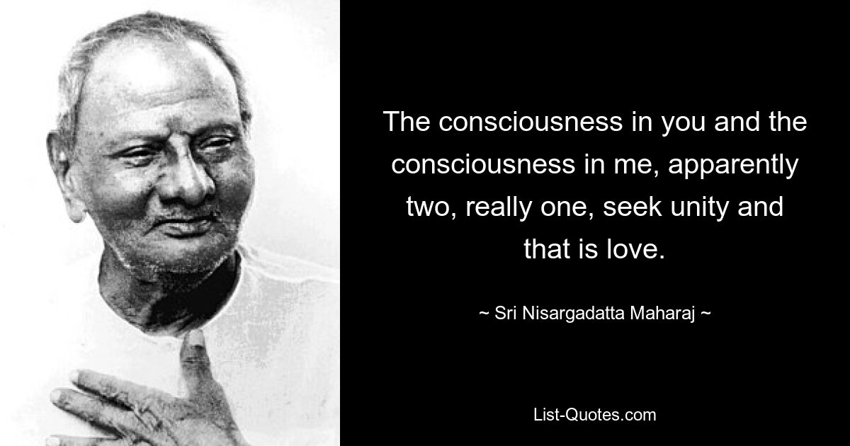 The consciousness in you and the consciousness in me, apparently two, really one, seek unity and that is love. — © Sri Nisargadatta Maharaj