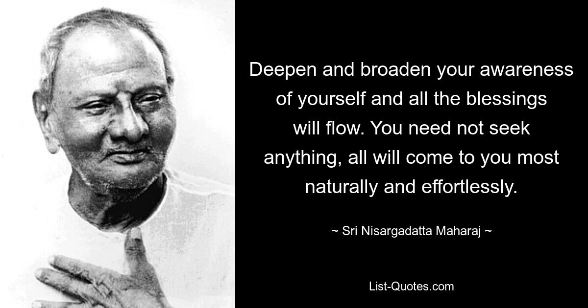 Deepen and broaden your awareness of yourself and all the blessings will flow. You need not seek anything, all will come to you most naturally and effortlessly. — © Sri Nisargadatta Maharaj