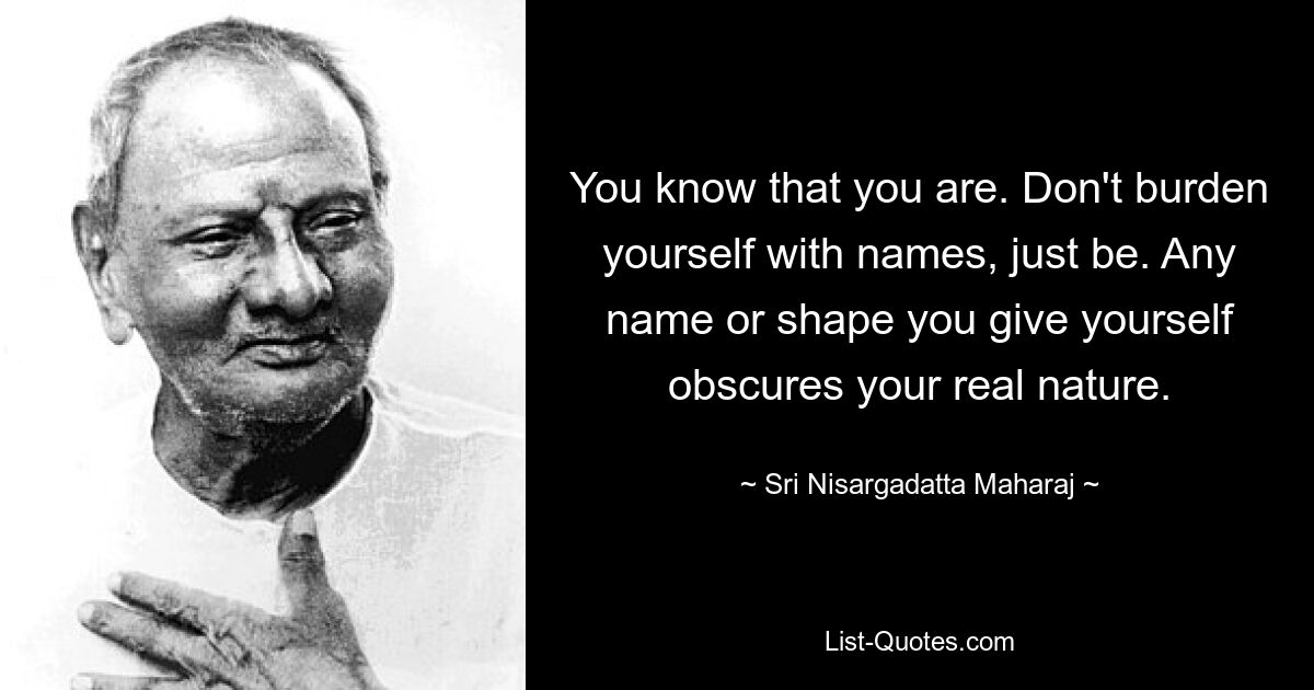 You know that you are. Don't burden yourself with names, just be. Any name or shape you give yourself obscures your real nature. — © Sri Nisargadatta Maharaj