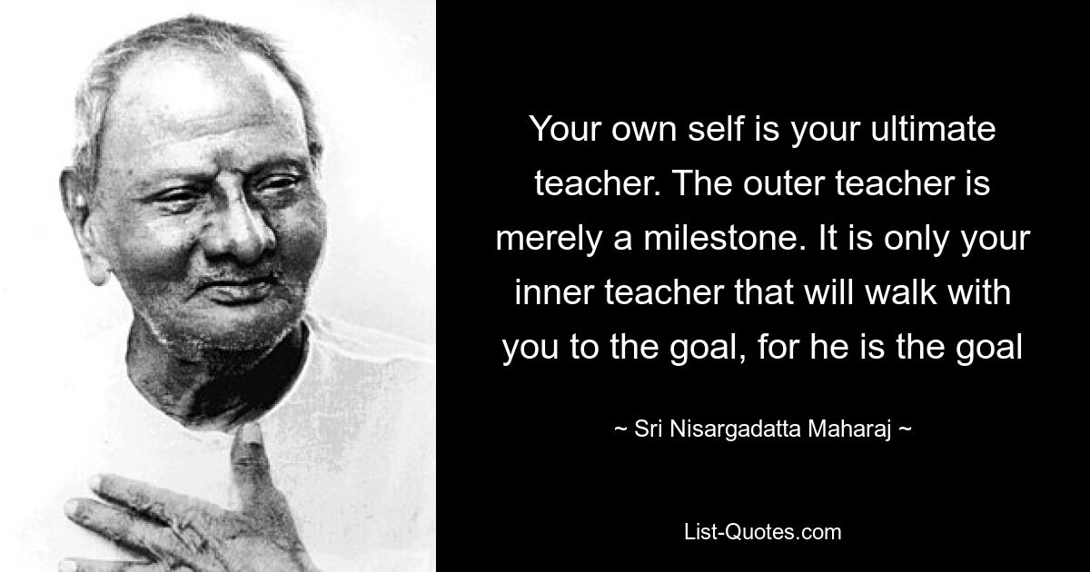 Your own self is your ultimate teacher. The outer teacher is merely a milestone. It is only your inner teacher that will walk with you to the goal, for he is the goal — © Sri Nisargadatta Maharaj