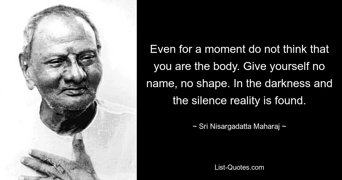 Even for a moment do not think that you are the body. Give yourself no name, no shape. In the darkness and the silence reality is found. — © Sri Nisargadatta Maharaj