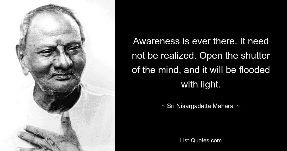 Awareness is ever there. It need not be realized. Open the shutter of the mind, and it will be flooded with light. — © Sri Nisargadatta Maharaj