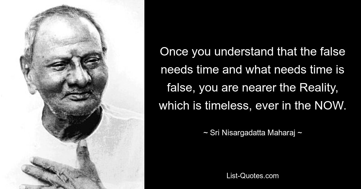 Once you understand that the false needs time and what needs time is false, you are nearer the Reality, which is timeless, ever in the NOW. — © Sri Nisargadatta Maharaj