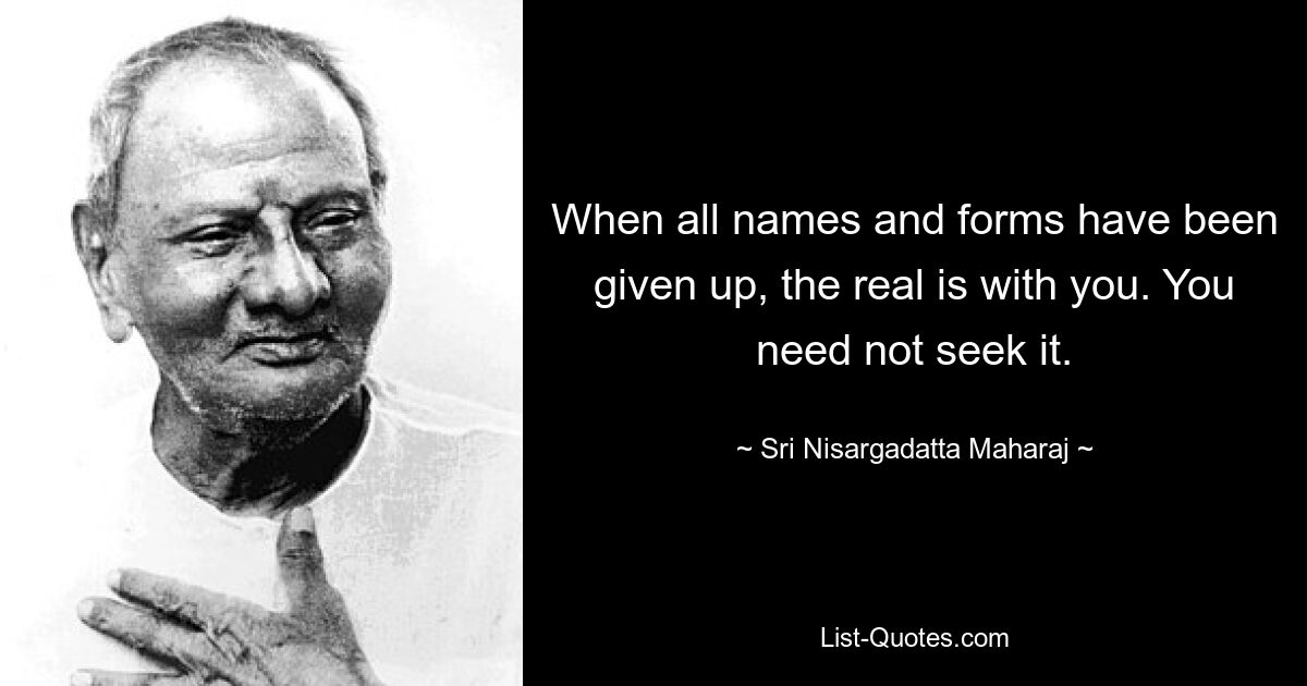 When all names and forms have been given up, the real is with you. You need not seek it. — © Sri Nisargadatta Maharaj