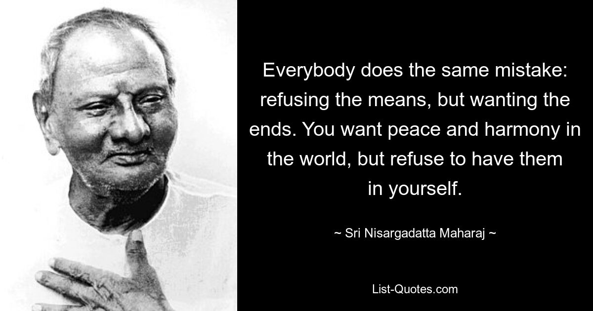 Everybody does the same mistake: refusing the means, but wanting the ends. You want peace and harmony in the world, but refuse to have them in yourself. — © Sri Nisargadatta Maharaj