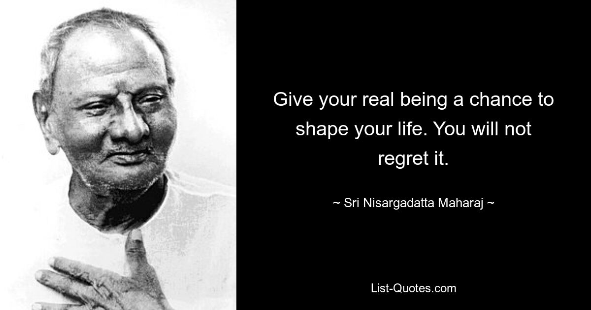 Give your real being a chance to shape your life. You will not regret it. — © Sri Nisargadatta Maharaj