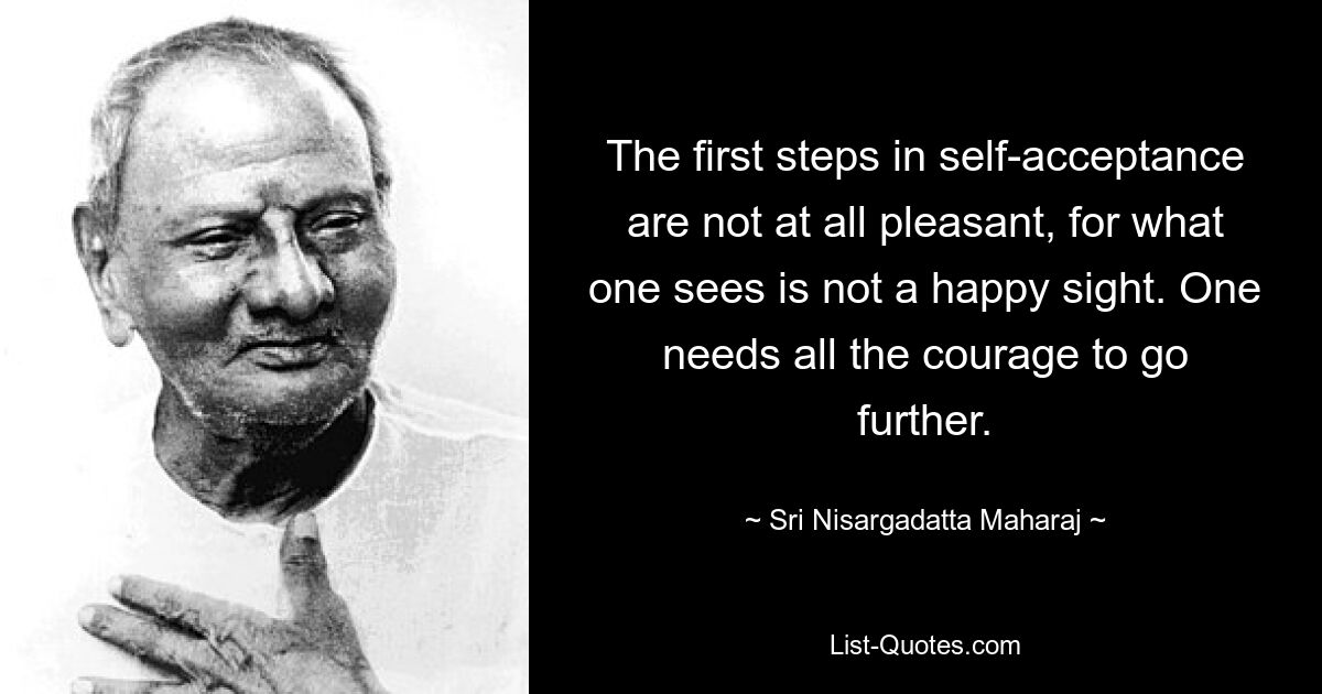 The first steps in self-acceptance are not at all pleasant, for what one sees is not a happy sight. One needs all the courage to go further. — © Sri Nisargadatta Maharaj