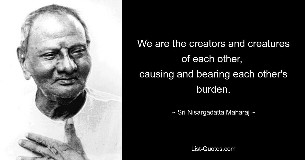 We are the creators and creatures of each other, 
causing and bearing each other's burden. — © Sri Nisargadatta Maharaj