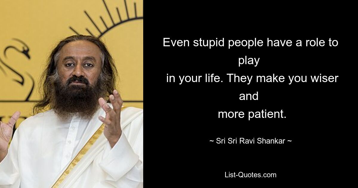 Even stupid people have a role to play 
 in your life. They make you wiser and 
 more patient. — © Sri Sri Ravi Shankar