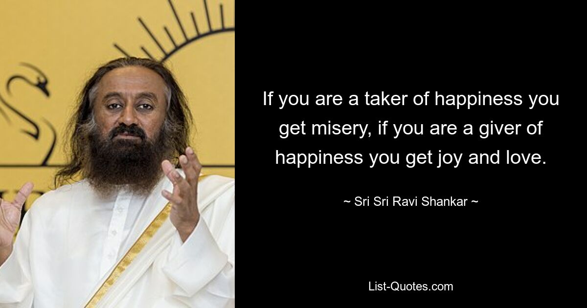 If you are a taker of happiness you get misery, if you are a giver of happiness you get joy and love. — © Sri Sri Ravi Shankar