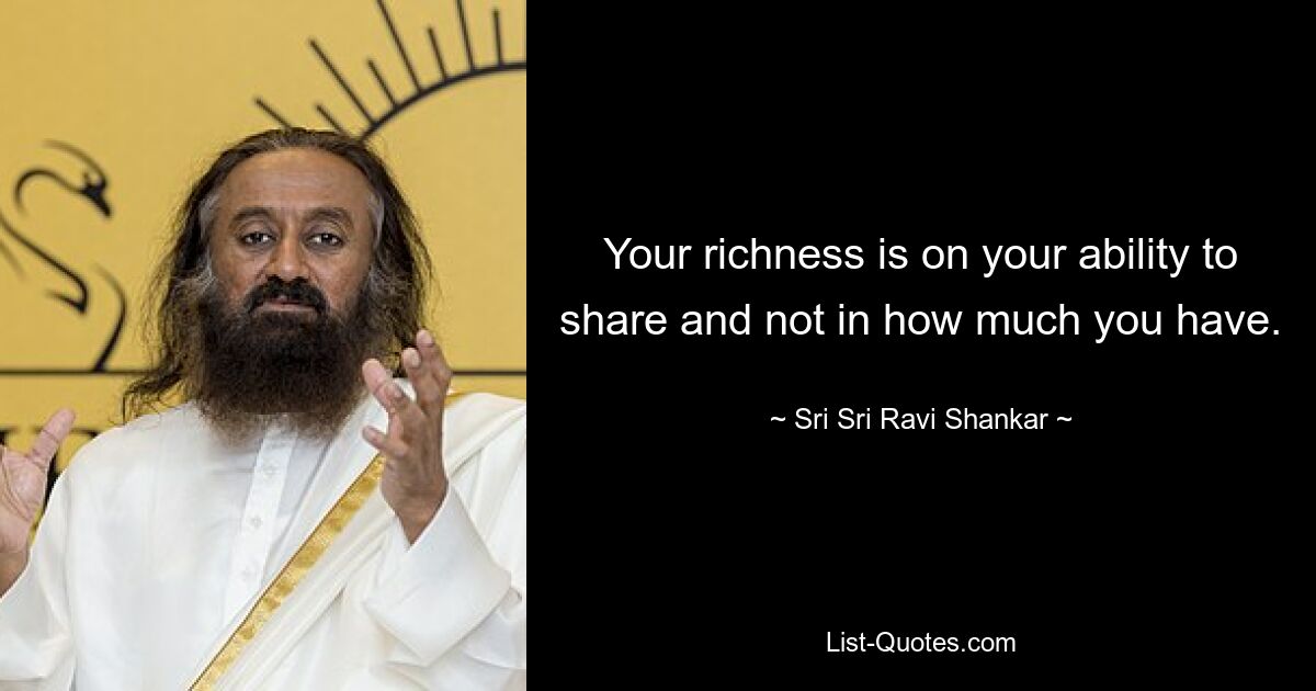 Your richness is on your ability to share and not in how much you have. — © Sri Sri Ravi Shankar