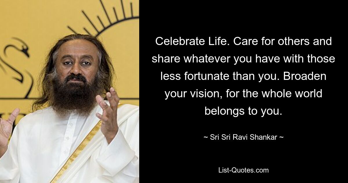 Celebrate Life. Care for others and share whatever you have with those less fortunate than you. Broaden your vision, for the whole world belongs to you. — © Sri Sri Ravi Shankar