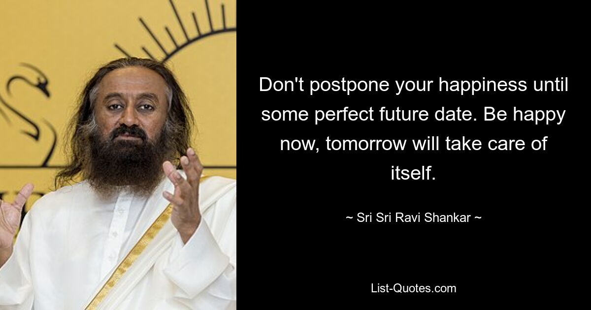 Don't postpone your happiness until some perfect future date. Be happy now, tomorrow will take care of itself. — © Sri Sri Ravi Shankar