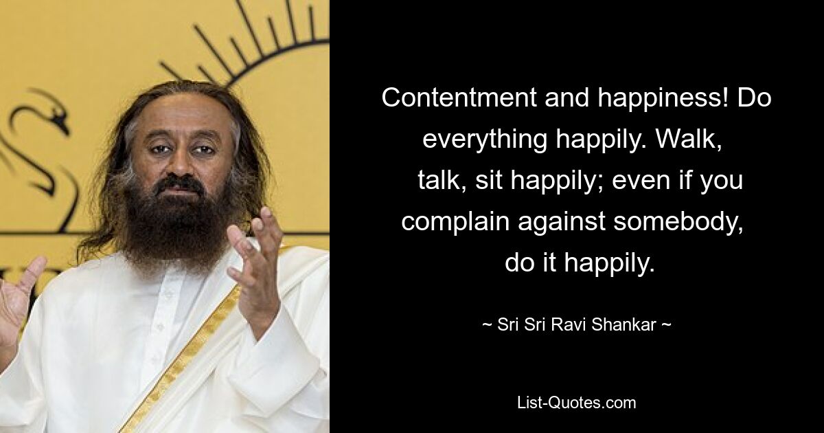 Contentment and happiness! Do everything happily. Walk, 
 talk, sit happily; even if you complain against somebody, 
 do it happily. — © Sri Sri Ravi Shankar